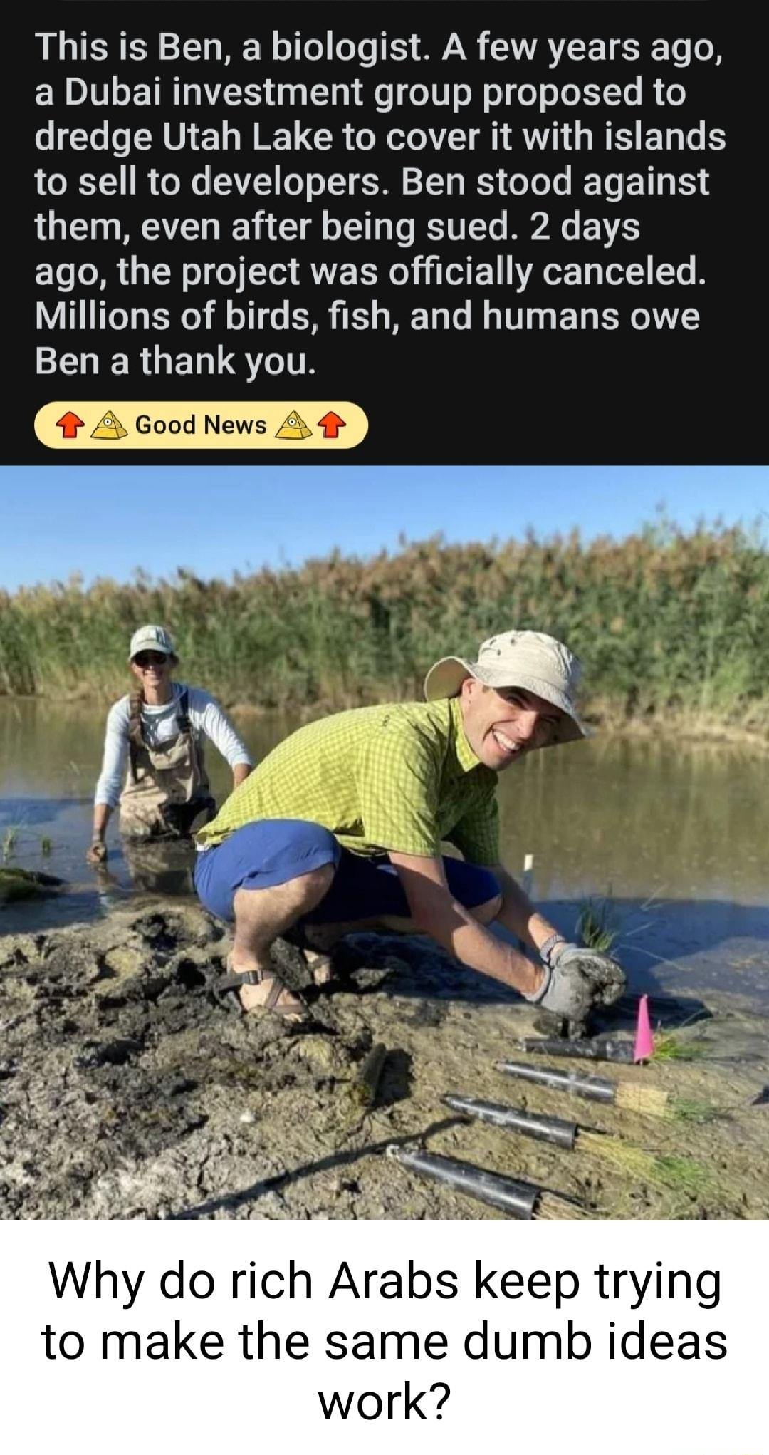 This is Ben a biologist A few years ago a Dubai investment group proposed to dredge Utah Lake to cover it with islands to sell to developers Ben stood against them even after being sued 2 days ago the project was officially canceled Millions of birds fish and humans owe ENERGELTSTITS Why do rich Arabs keep trying to make the same dumb ideas work