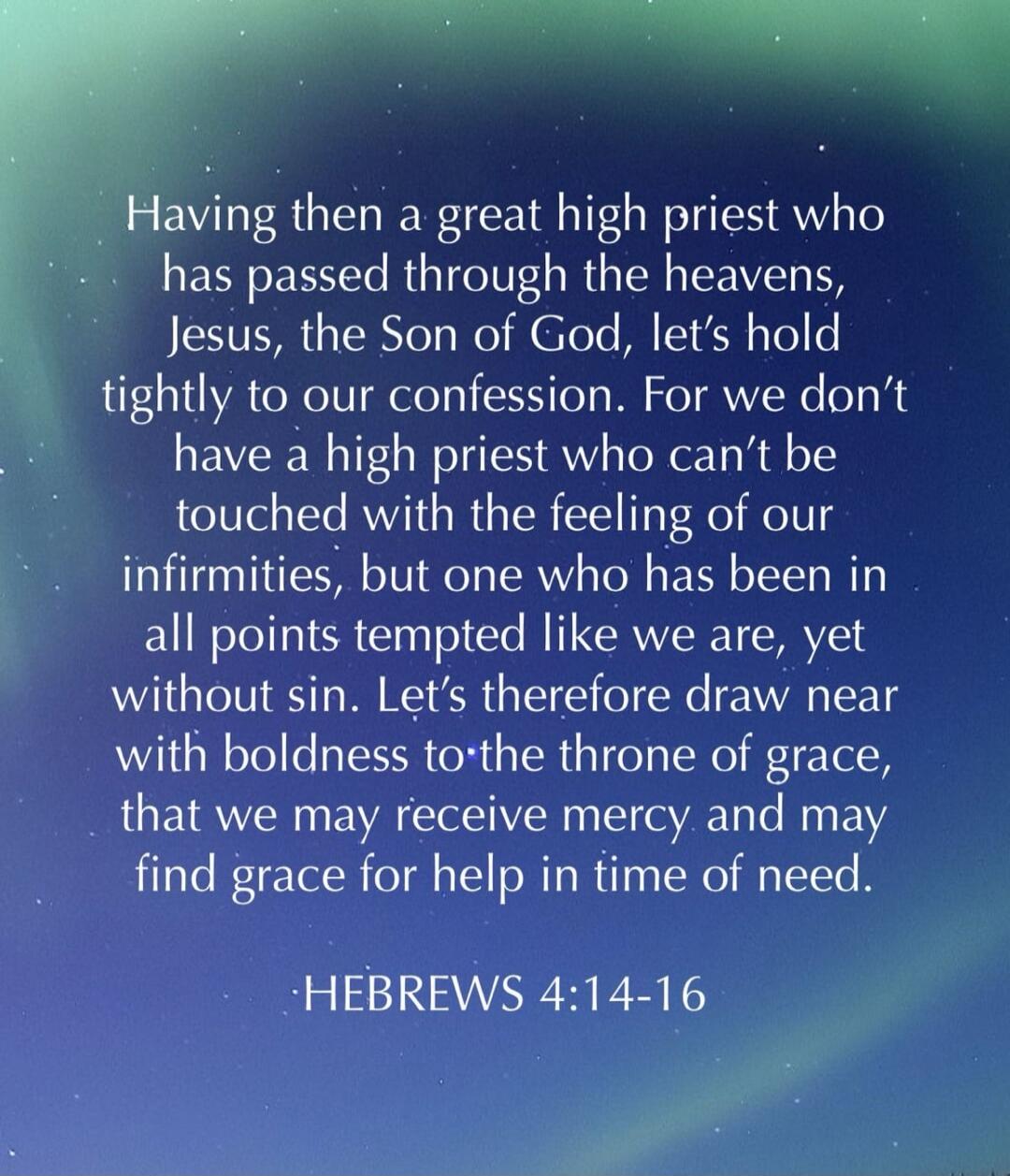 Having then a great high priest who has passed through the heavens, Jesus, the Son of God, let's hold tightly to our confession. For we don't have a high priest who can't be touched with the feeling of our infirmities, but one who has been in all points tempted like we are, yet without sin. Let's therefore draw near with boldness to the throne of g