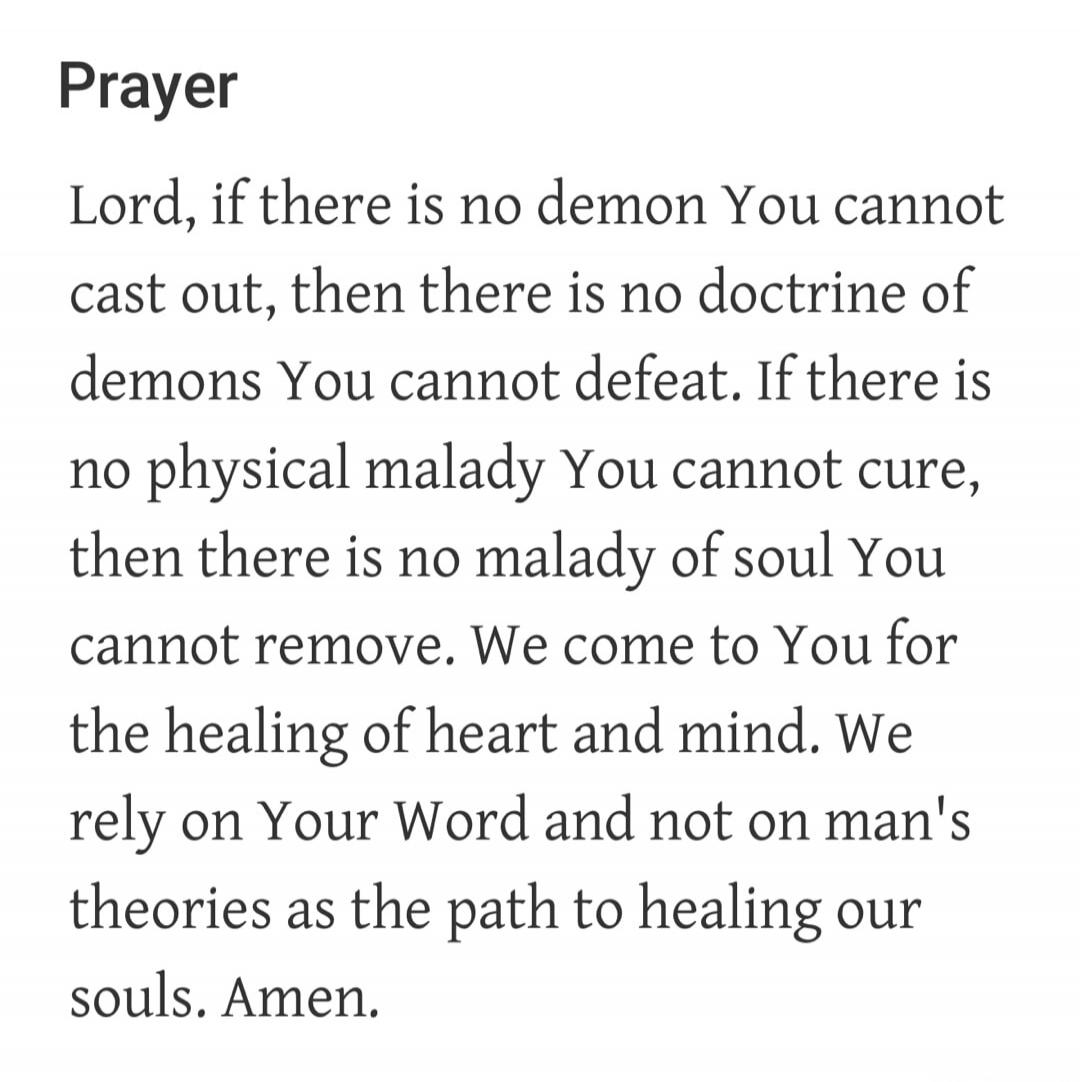 Prayer Lord, if there is no demon You cannot cast out, then there is no doctrine of demons You cannot defeat. If there is no physical malady You cannot cure, then there is no malady of soul You cannot remove. We come to You for the healing of heart and mind. We rely on Your Word and not on man's theories as the path to healing our souls. Amen.