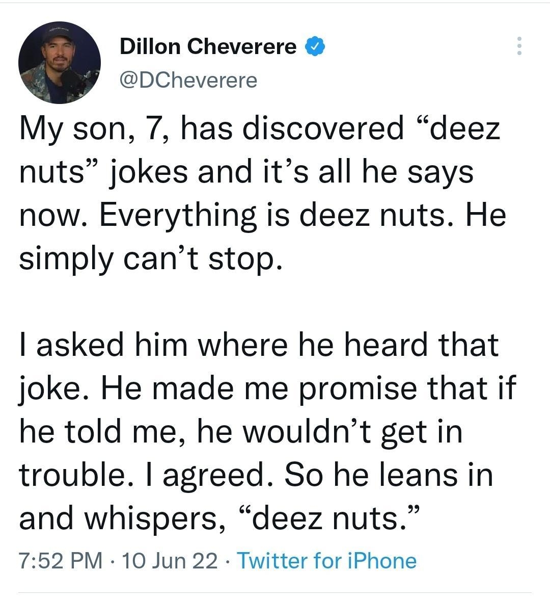 Dillon Cheverere DCheverere My son 7 has discovered deez nuts jokes and its all he says now Everything is deez nuts He simply cant stop asked him where he heard that joke He made me promise that if he told me he wouldnt get in trouble agreed So he leans in and whispers deez nuts 752 PM 10 Jun 22 Twitter for iPhone 291K Retweets 3638 Quote Tweets 359K Likes
