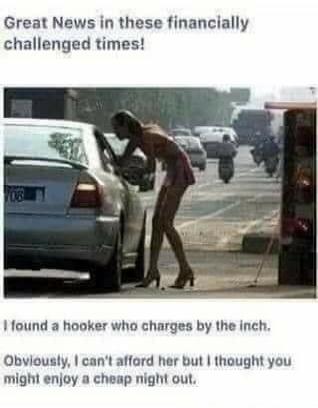 Great News in these financially challenged times! I found a hooker who charges by the inch. Obviously, I can't afford her but I thought you might enjoy a cheap night out.