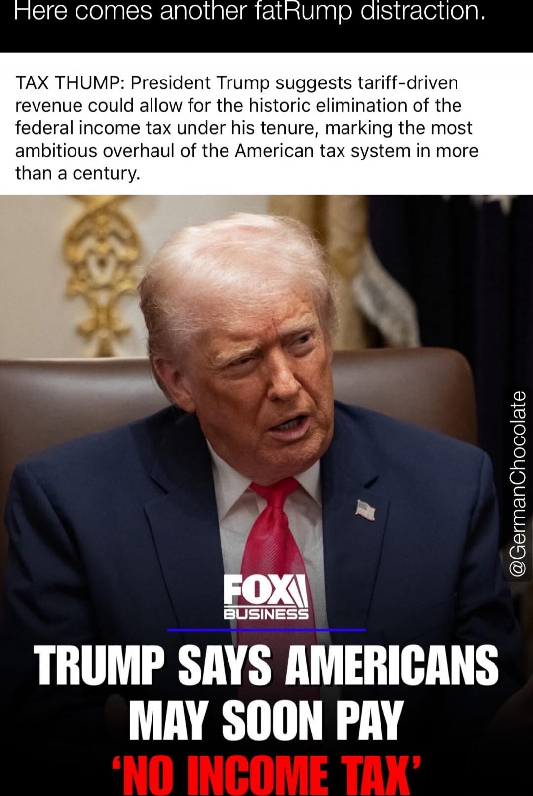 Here comes another fatRump distraction.
TAX THUMP: President Trump suggests tariff-driven revenue could allow for the historic elimination of the federal income tax under his tenure, marking the most ambitious overhaul of the American tax system in more than a century.
TRUMP SAYS AMERICANS MAY SOON PAY 'NO INCOME TAX'