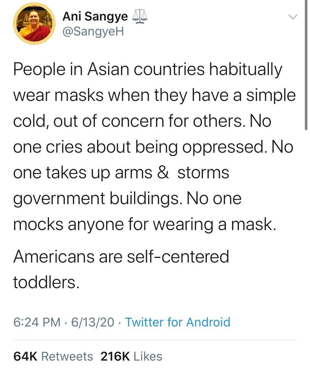 Ani Sangye __ SangyeH People in Asian countries habitually wear masks when they have a simple cold out of concern for others No one cries about being oppressed No one takes up arms storms government buildings No one mocks anyone for wearing a mask Americans are self centered toddlers 624 PM 61320 Twitter for Android 64K Retweets 216K Likes