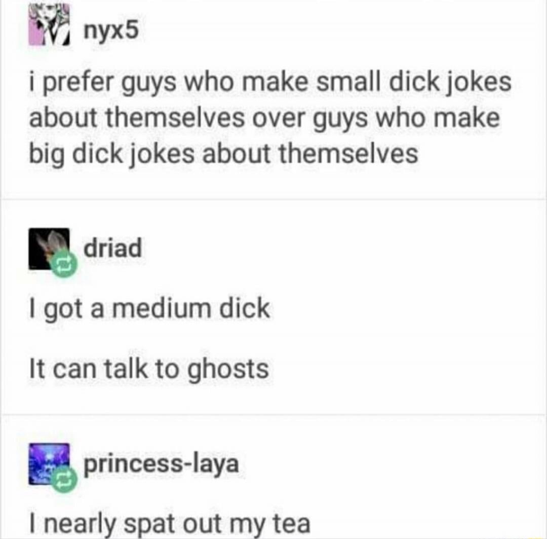 nyx5: i prefer guys who make small penis jokes about themselves over guys who make big penis jokes about themselves
 driad: I got a medium dick
 It can talk to ghosts
 princess-laya: I nearly spat out my tea