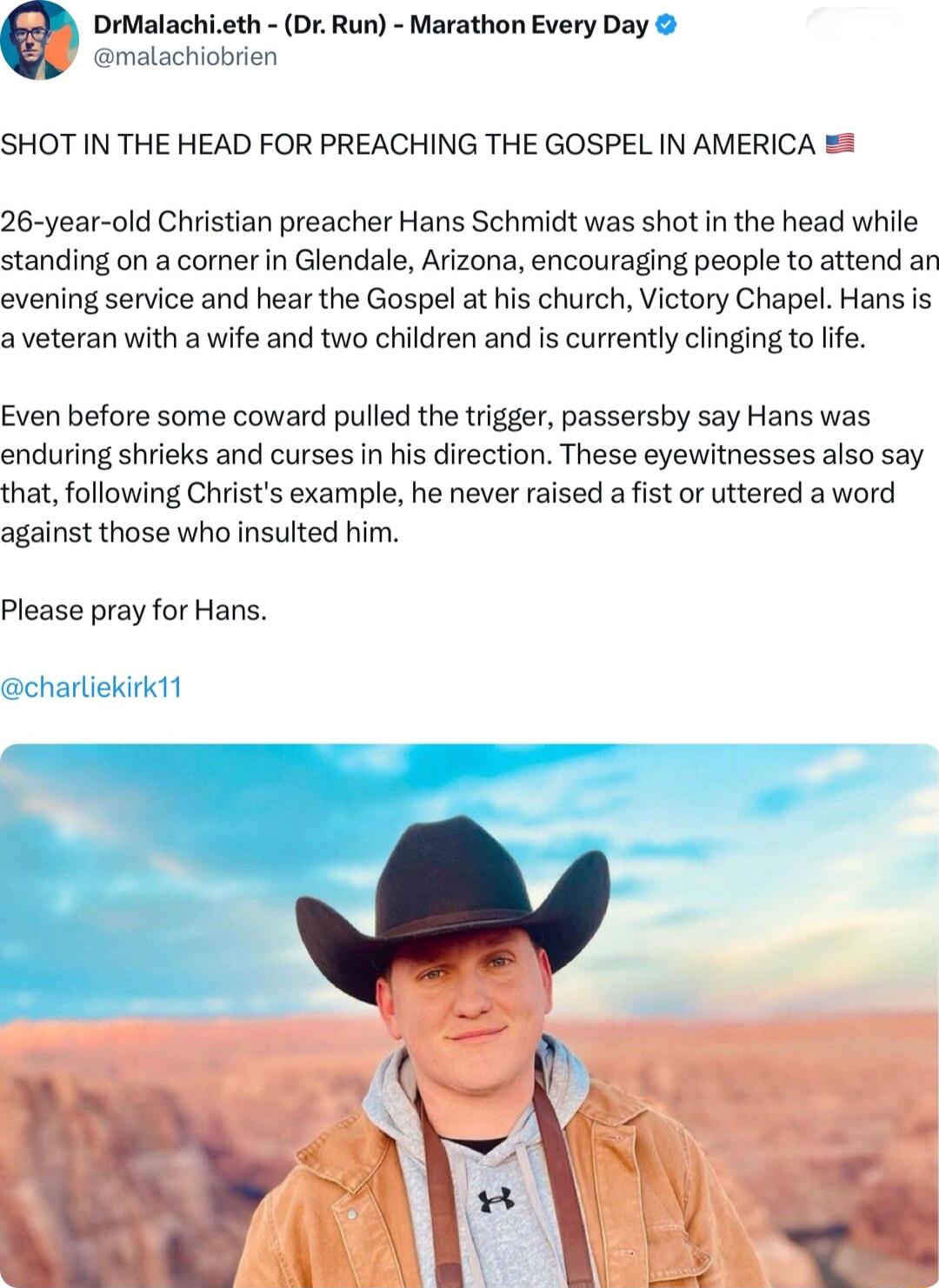 malachiobrien DrMalachieth Dr Run Marathon Every Day SHOT IN THE HEAD FOR PREACHING THE GOSPEL IN AMERICA 26 year old Christian preacher Hans Schmidt was shot in the head while standing on a corner in Glendale Arizona encouraging people to attend an evening service and hear the Gospel at his church Victory Chapel Hans s a veteran with a wife and two children and is currently clinging to life Even 
