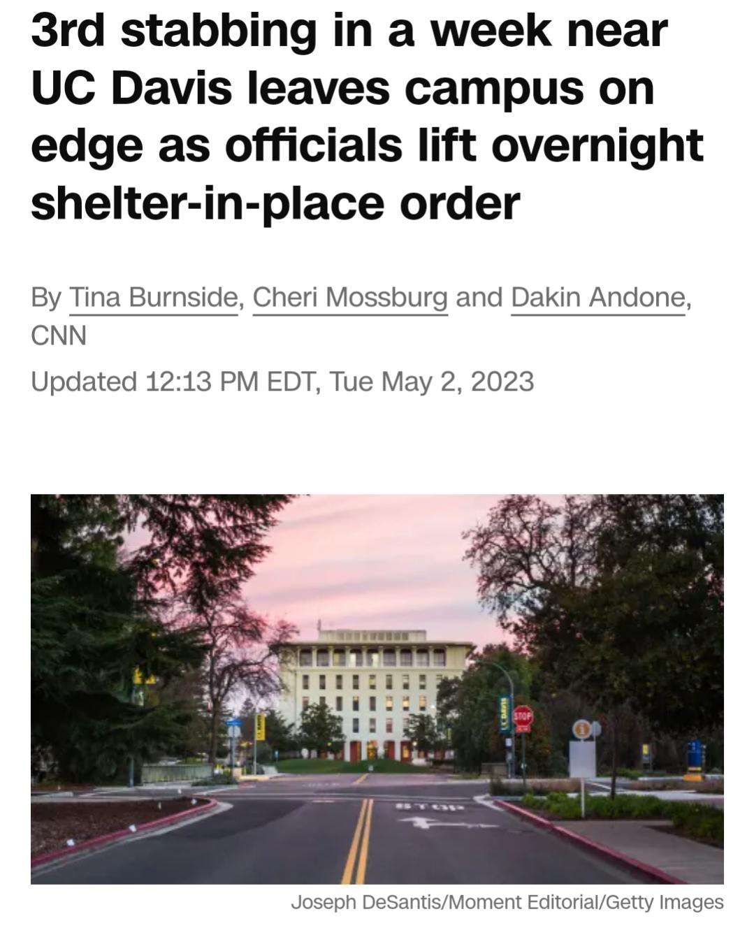 3rd stabbing in a week near UC Davis leaves campus on edge as officials lift overnight shelter in place order By Tina Burnside Cheri Mossburg and Dakin Andone CNN Updated 1213 PM EDT Tue May 2 2023