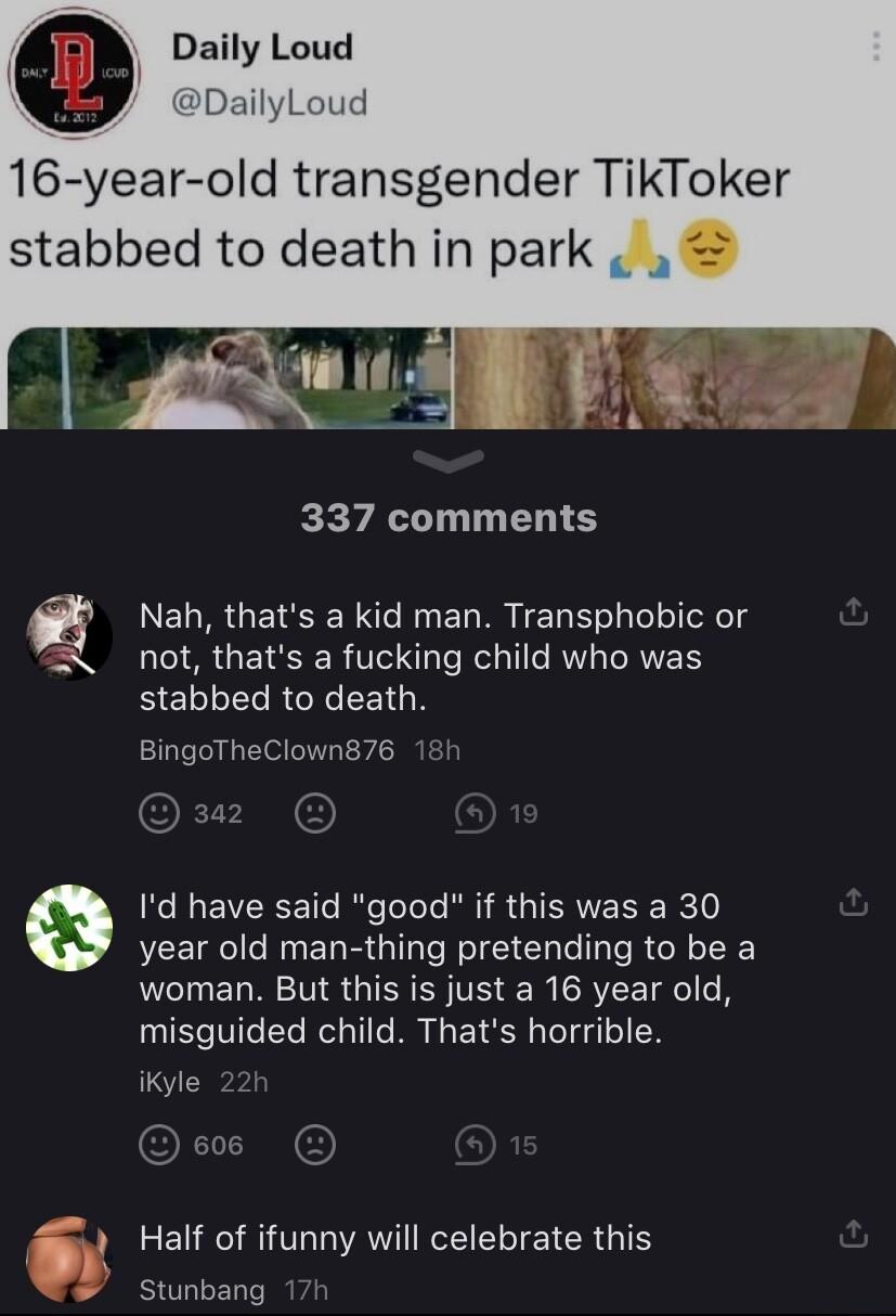 Daily Loud DailyLoud 16 year old transgender TikToker stabbed to death in park b i i K 337 comments Nah thats a kid man Transphobic or not thats a fucking child who was BELLE RGN RGN BingoTheClown876 Id have said good if this was a 30 year old man thing pretending to be a woman But this is just a 16 year old misguided child Thats horrible iKyle EL ROV AV IR GICY Stunbang