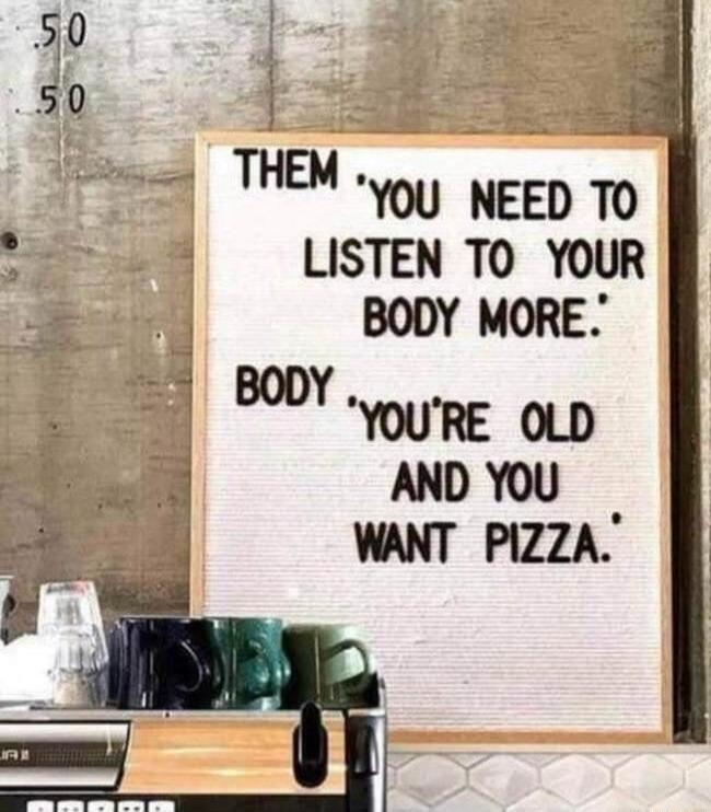 0 5 50 THEM you NEED TO LISTEN TO YOUR BODY MORE YOURE OLD AND YOU WANT PIZZA ooy o