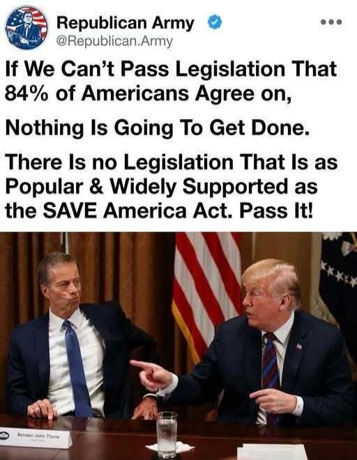 Republican Army @Republican.Army If We Can't Pass Legislation That 84% of Americans Agree on, Nothing Is Going To Get Done. There Is no Legislation That Is as Popular & Widely Supported as the SAVE America Act. Pass It! Senator John Thune