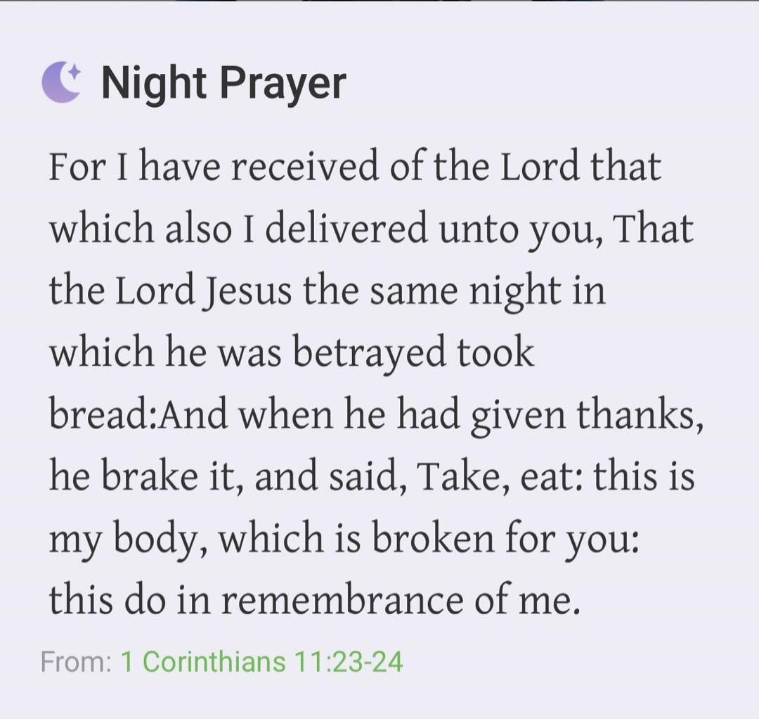 Night Prayer For I have received of the Lord that which also I delivered unto you, That the Lord Jesus the same night in which he was betrayed took bread: And when he had given thanks, he brake it, and said, Take, eat: this is my body, which is broken for you: this do in remembrance of me. From: 1 Corinthians 11:23-24