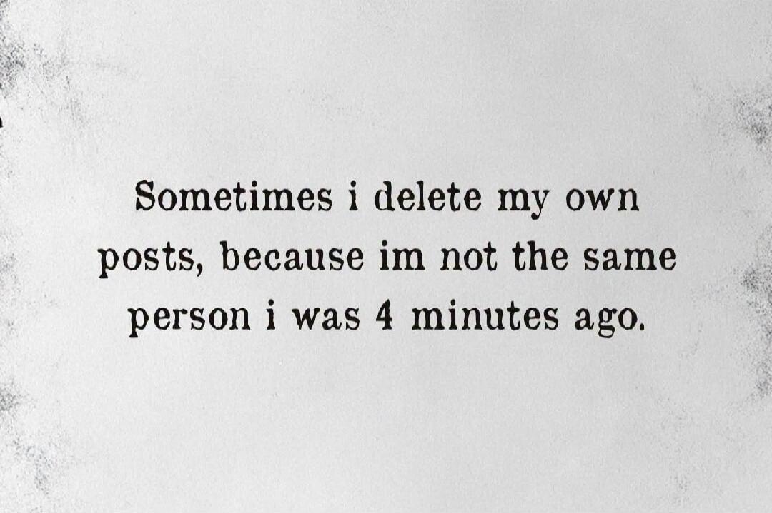 Sometimes i delete my own posts, because im not the same person i was 4 minutes ago.