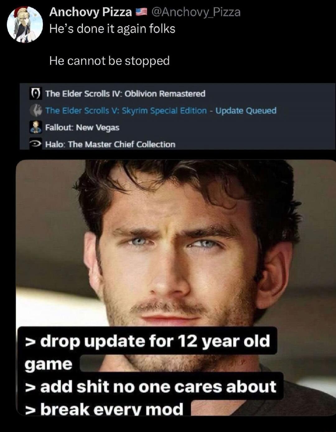 Anchoovy Pizza @Anchoovy_Pizza He's done it again folks He cannot be stopped The Elder Scrolls IV: Oblivion Remastered The Elder Scrolls V: Skyrim Special Edition - Update Queued Fallout: New Vegas Halo: The Master Chief Collection > drop update for 12 year old game > add shit no one cares about > break every mod