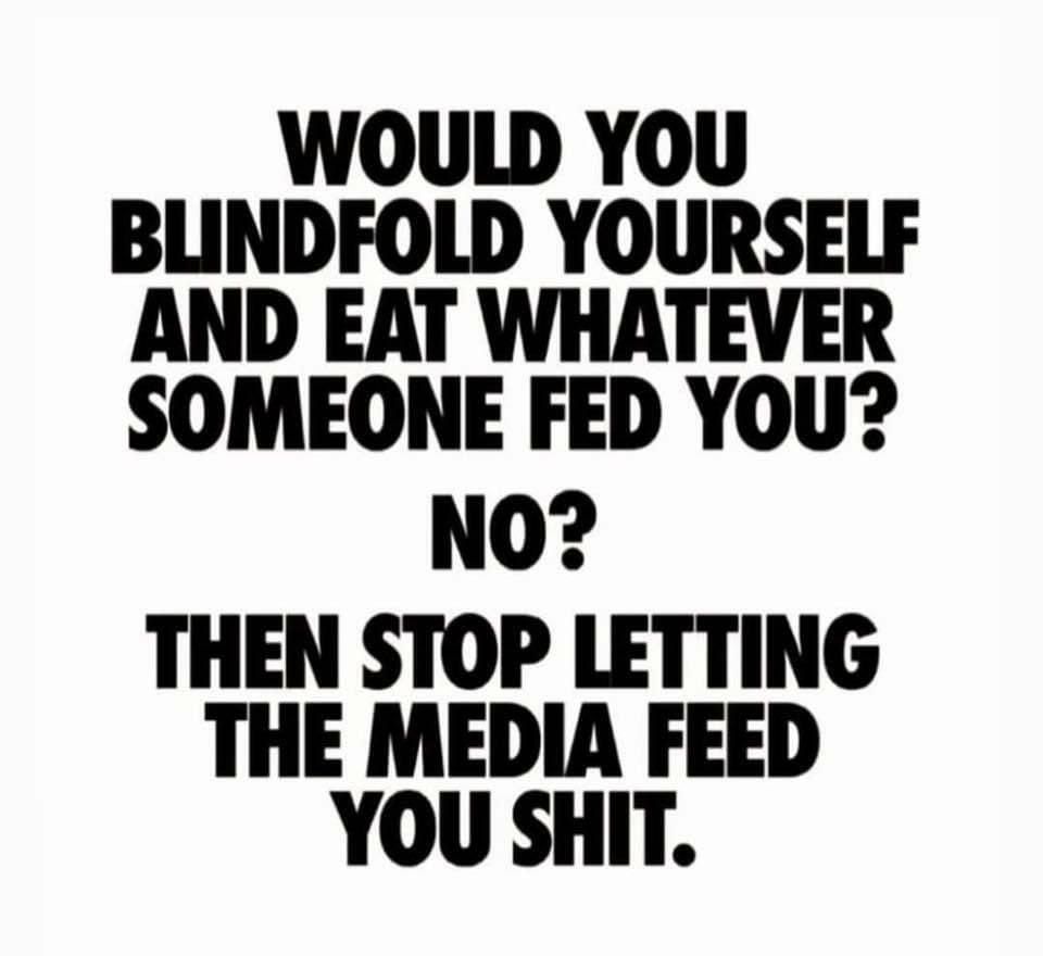 WOULD YOU BLINDFOLD YOURSELF AND EAT WHATEVER SOMEONE FED YOU NO THEN STOP LETTING THE MEDIA FEED YOU SHIT