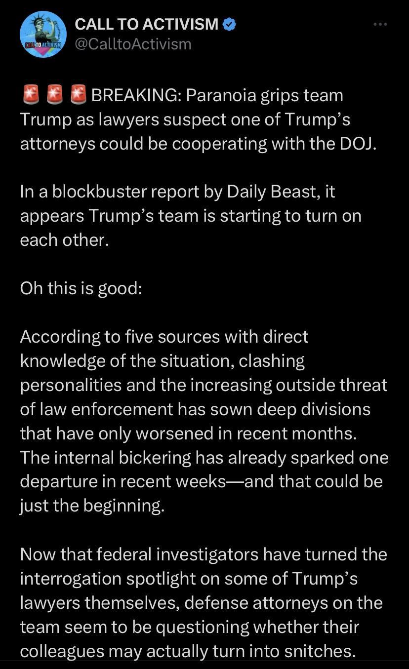 N o JXea y I VK CalltoActivism E B BREAKING Paranoia grips team Trump as lawyers suspect one of Trumps attorneys could be cooperating with the DOJ N T GV CIaETele g A DT A S L R appears Trumps team is starting to turn on each other Oh this is good According to five sources with direct knowledge of the situation clashing personalities and the increasing outside threat of law enforcement has sown de