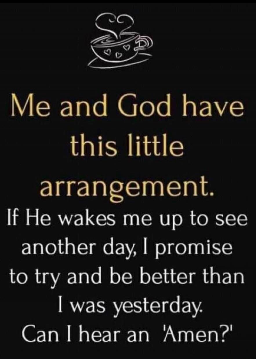 Me and God have this little arrangement. If He wakes me up to see another day, I promise to try and be better than I was yesterday. Can I hear an 'Amen?'