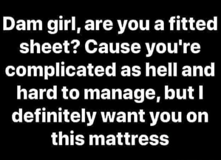 Dam girl, are you a fitted sheet? Cause you're complicated as hell and hard to manage, but I definitely want you on this mattress