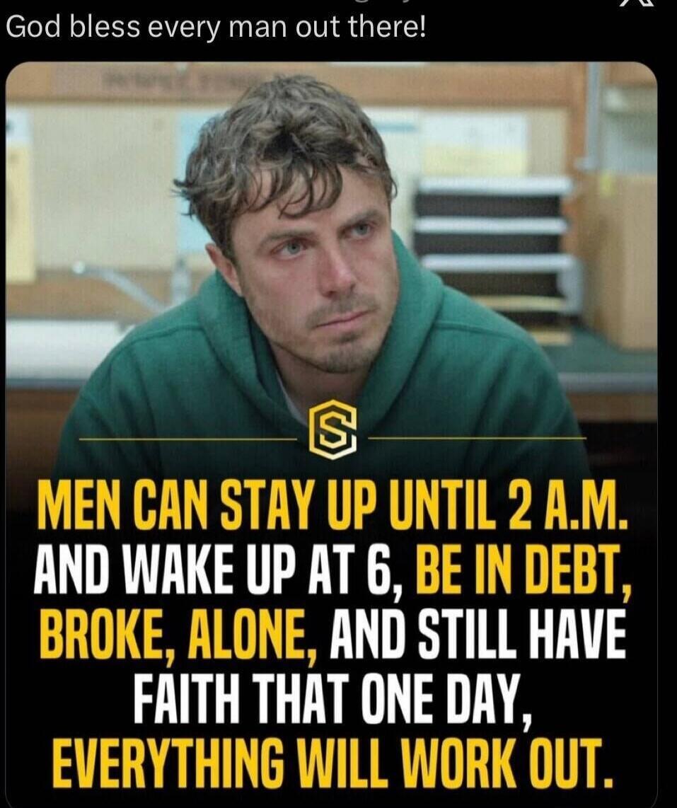 God bless every man out there! MEN CAN STAY UP UNTIL 2 A.M. AND WAKE UP AT 6, BE IN DEBT, BROKE, ALONE, AND STILL HAVE FAITH THAT ONE DAY, EVERYTHING WILL WORK OUT.