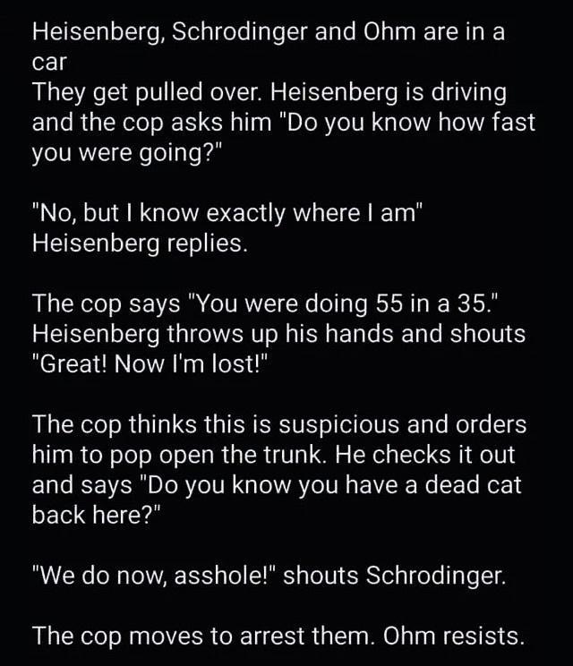 Heisenberg Schrodinger and Ohm are in a car They get pulled over Heisenberg is driving and the cop asks him Do you know how fast you were going No but I know exactly where am Heisenberg replies The cop says You were doing 55in a 35 Heisenberg throws up his hands and shouts Great Now Im lost The cop thinks this is suspicious and orders him to pop open the trunk He checks it out and says Do you know