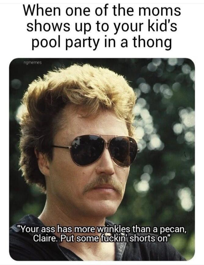 When one of the moms shows up to your kid's pool party in a thong. Your ass has more wrinkles than a pecan, Claire. Put some fuckin' shorts on.