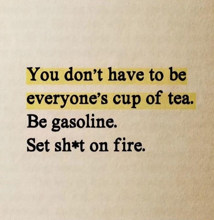 You don't have to be everyone's cup of tea. Be gasoline. Set sh*t on fire.