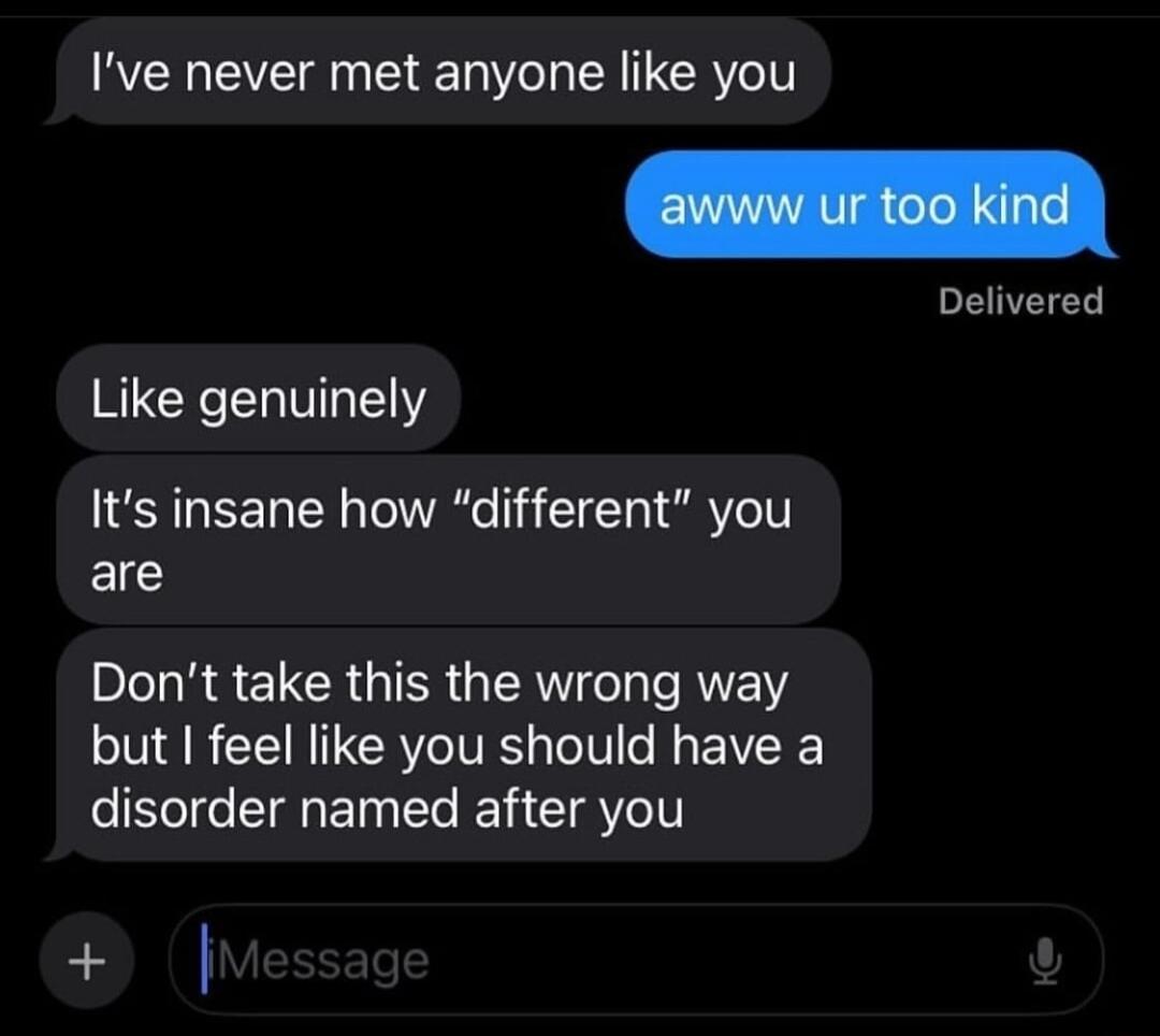 Ive never met anyone like you Delivered Like genuinely Its insane how different you are Dont take this the wrong way but feel like you should have a disorder named after you o