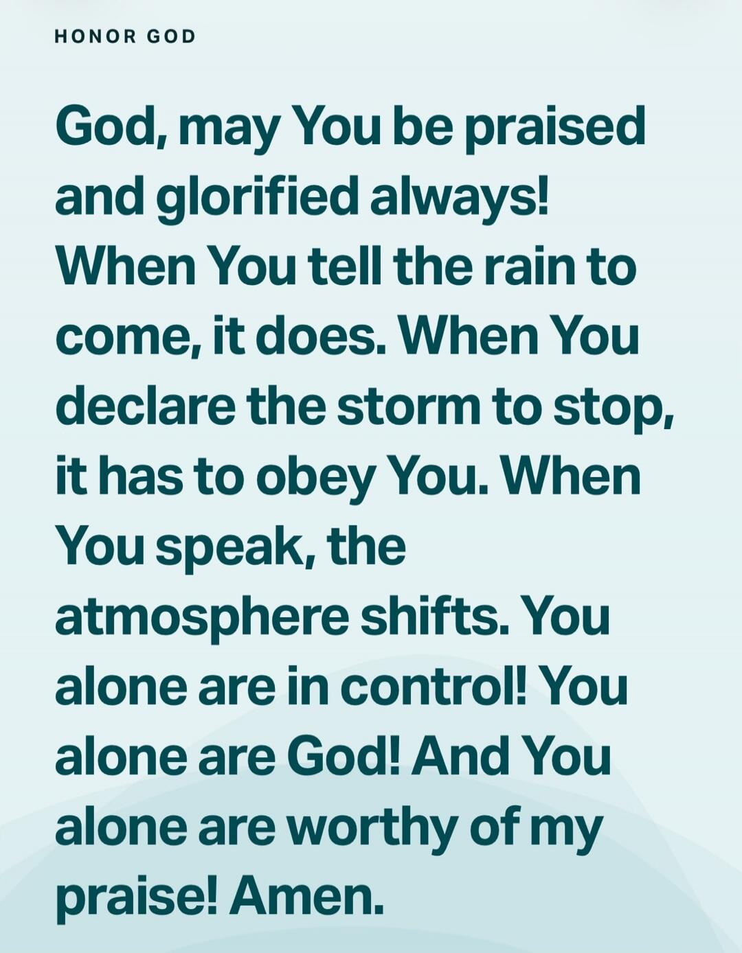 HONOR GOD God, may You be praised and glorified always! When You tell the rain to come, it does. When You declare the storm to stop, it has to obey You. When You speak, the atmosphere shifts. You alone are in control! You alone are God! And You alone are worthy of my praise! Amen.