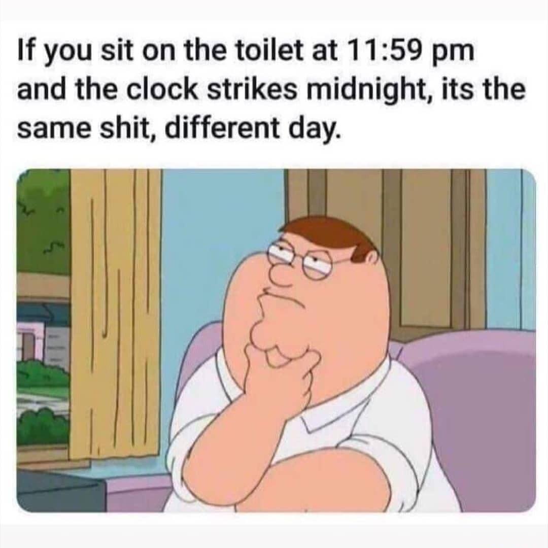 If you sit on the toilet at 1159 pm and the clock strikes midnight its the same shit different day