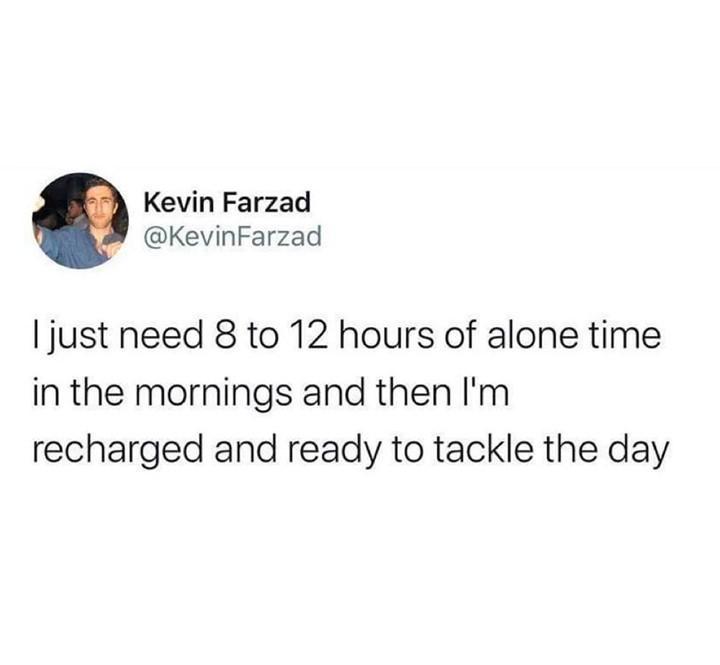 Kevin Farzad KevinFarzad just need 8 to 12 hours of alone time in the mornings and then Im recharged and ready to tackle the day