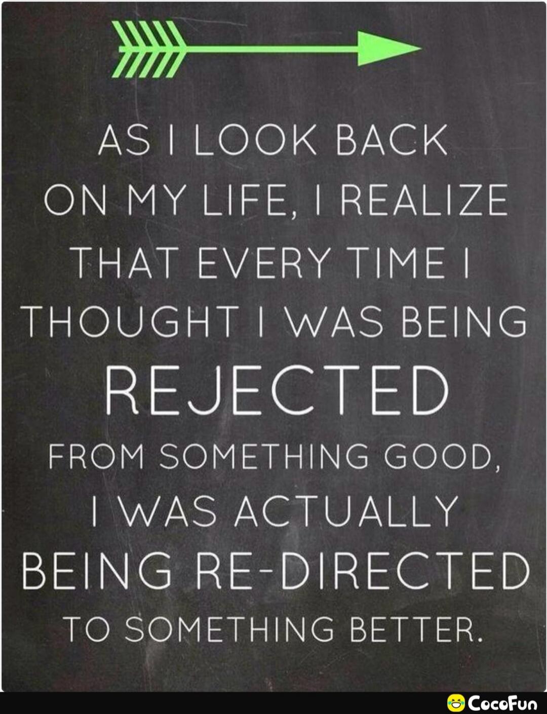 As I look back on my life, I realize that every time I thought I was being rejected from something good, I was actually being re-directed to something better.
