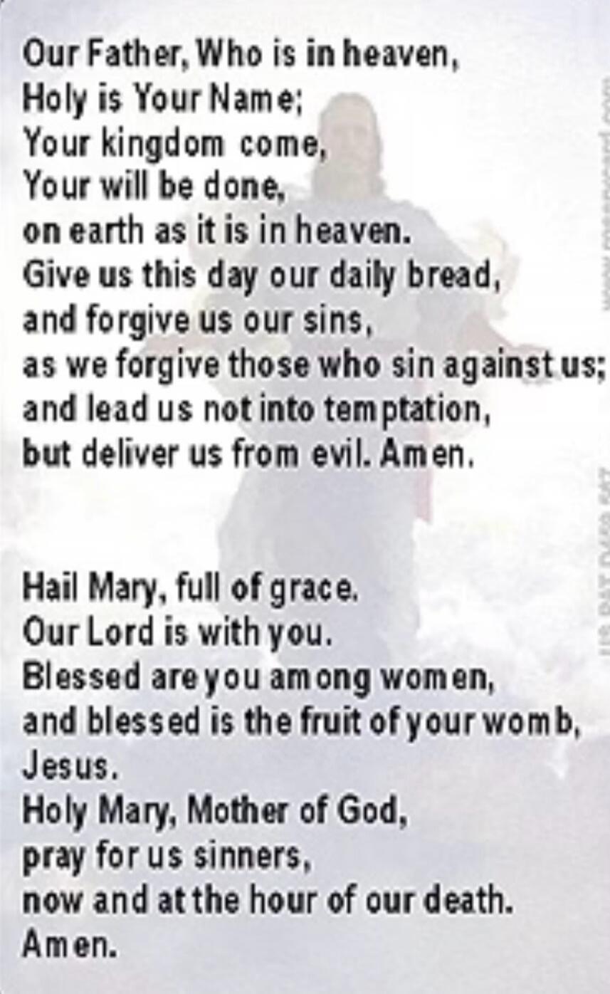 Our Father, Who is in heaven, Holy is Your Name; Your kingdom come, Your will be done, on earth as it is in heaven. Give us this day our daily bread, and forgive us our sins, as we forgive those who sin against us; and lead us not into temptation, but deliver us from evil. Amen. Hail Mary, full of grace. Our Lord is with you. Blessed are you among 