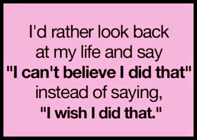 Id rather look back at my life and say l cant believe did that instead of saying l wish did that