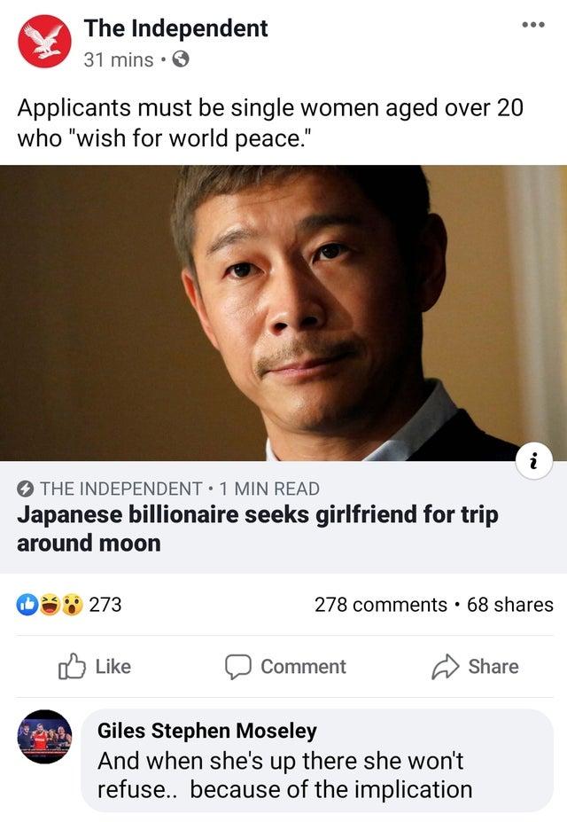 The Independent 31mins Q Applicants must be single women aged over 20 who wish for world peace THE INDEPENDENT 1 MIN READ Japanese billionaire seeks girlfriend for trip around moon Qa W 273 278 comments 68 shares oY Like Comment Share Giles Stephen Moseley And when shes up there she wont refuse because of the implication