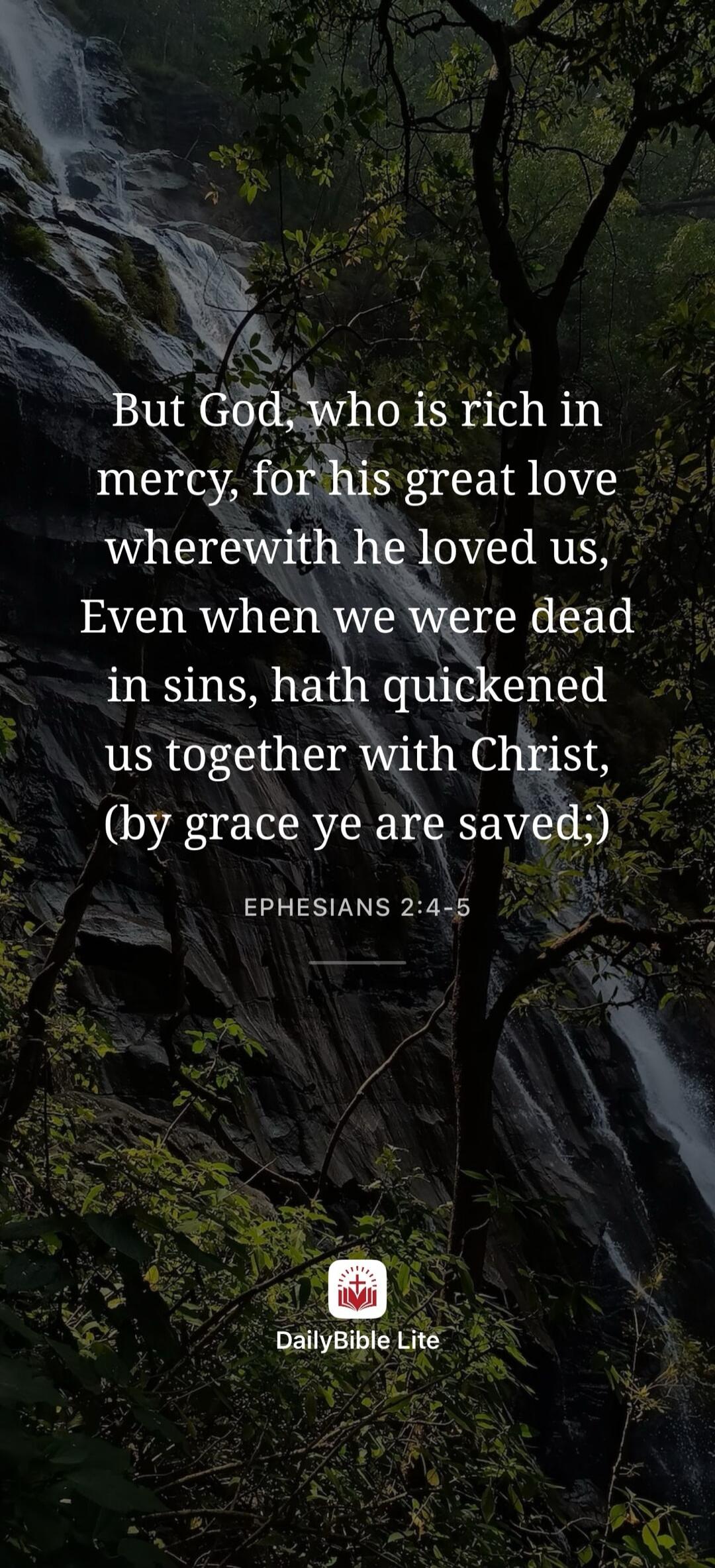 But God, who is rich in mercy, for his great love wherewith he loved us, Even when we were dead in sins, hath quickened us together with Christ, (by grace ye are saved;) EPHESIANS 2:4-5 DailyBible Lite