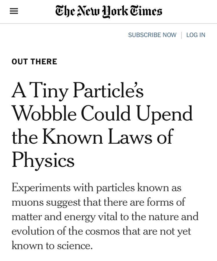 he New Pork imes SUBSCRIBE NOW LOG IN OUT THERE ATiny Particles Wobble Could Upend the Known Laws of Physics Experiments with particles known as muons suggest that there are forms of matter and energy vital to the nature and evolution of the cosmos that are not yet known to science