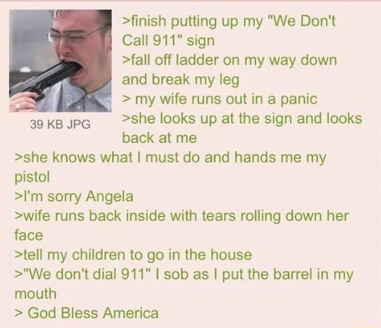 i Anonymous 060121Tue221754 No855863221 finish putting up my We Dont Call 911 sign fall off ladder on my way down and break my leg N my wife runs out in a panic 39kBJPG she looks up at the sign and looks back at me she knows what must do and hands me my pistol Im sorry Angela wife runs back inside with tears rolling down her face tell my children to go in the house We dont dial 911 sob as put the 