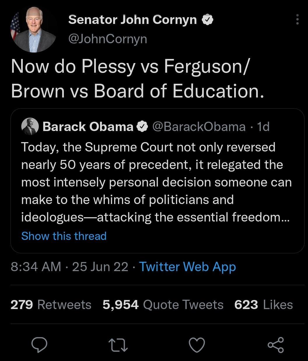 Senator John Cornyn JohnCornyn Now do Plessy vs Ferguson Brown vs Board of Education Barack Obama BarackObama 1d Today the Supreme Court not only reversed nearly 50 years of precedent it relegated the most intensely personal decision someone can UEUCRCRGERT Rl F T I ER T ideologuesattacking the essential freedom ELCVRGIERGIEED 834 AM 25 Jun 22 Twitter Web App 279 Retweets 5954 Quote Tweets 623 Lik