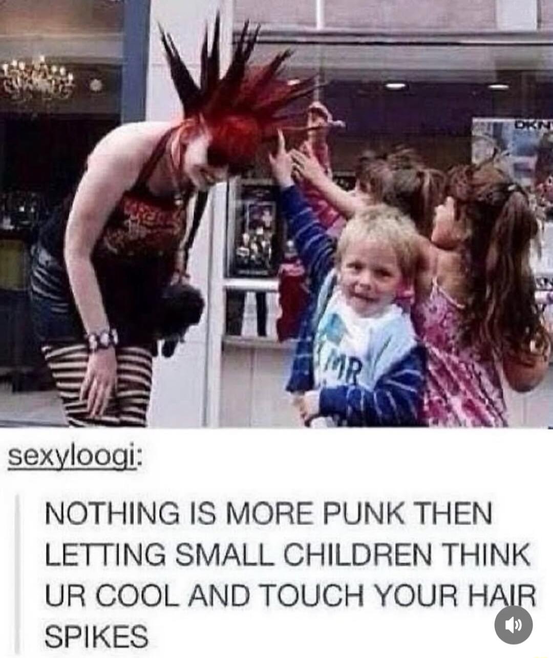 NOTHING IS MORE PUNK THEN LETTING SMALL CHILDREN THINK UR COOL AND TOUCH YOUR HAIR SPIKES