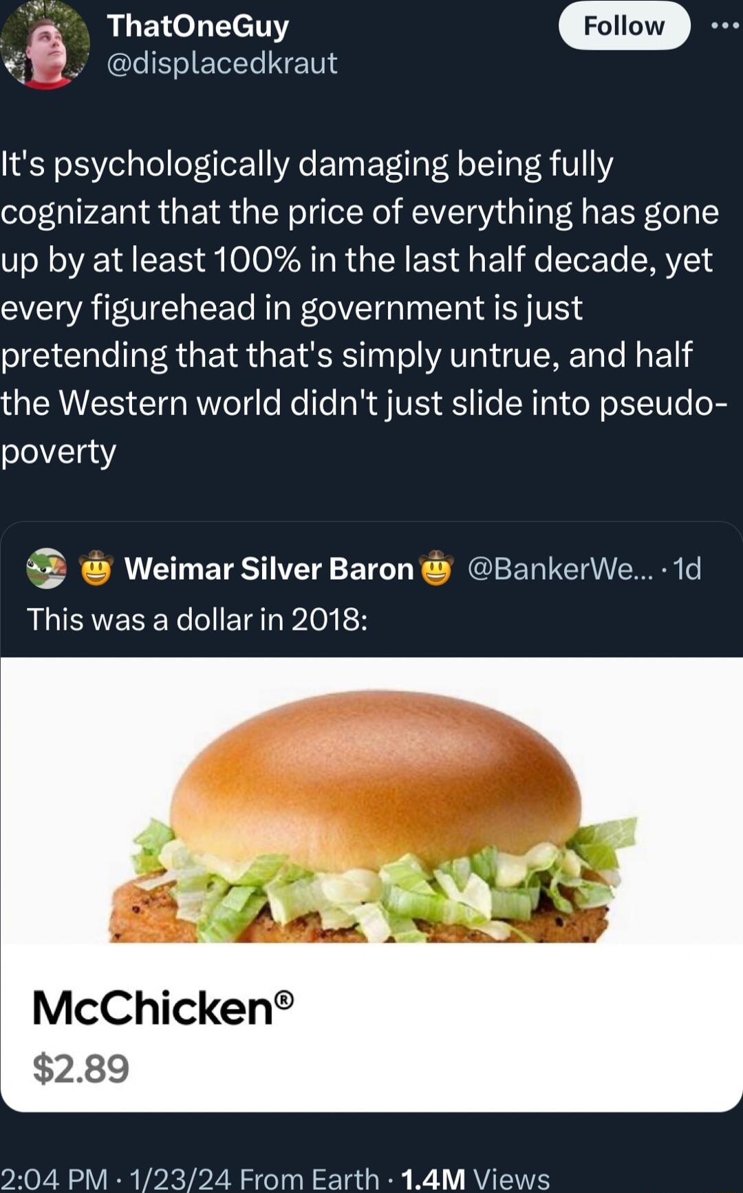 ThatOneGuy displacedkraut Its psychologically damaging being fully cognizant that the price of everything has gone up by at least 100 in the last half decade yet every figurehead in government is just pretending that thats simply untrue and half the Western world didnt just slide into pseudo poverty 4 Weimar Silver Baron BankerWe 1d This was a dollar in 2018 McChicken 289 04 PM 12324 From Earth 14
