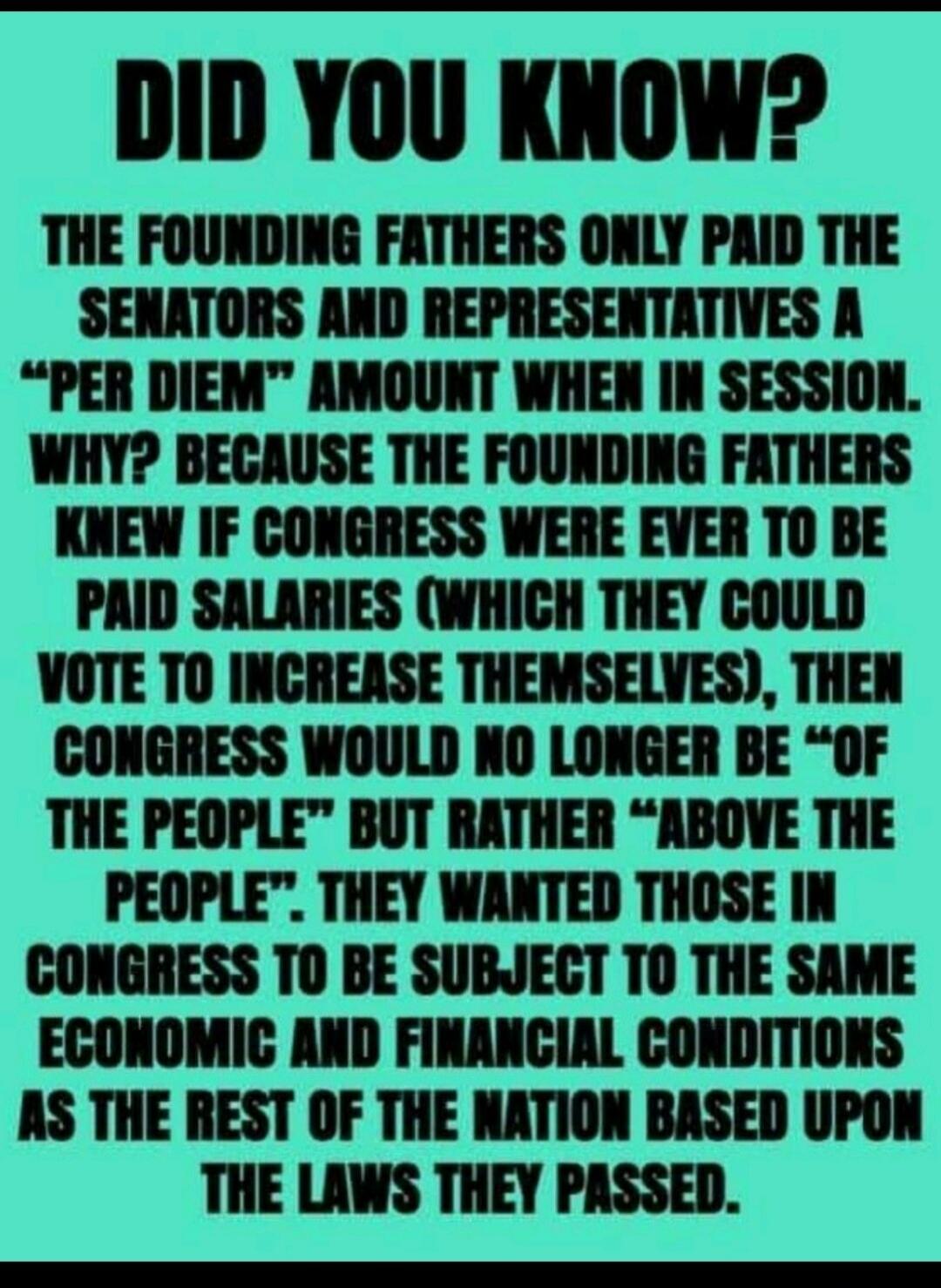 DID YOU KNOW? THE FOUNDING FATHERS ONLY PAID THE SENATORS AND REPRESENTATIVES A “PER DIEM” AMOUNT WHEN IN SESSION. WHY? BECAUSE THE FOUNDING FATHERS KNEW IF CONGRESS WERE EVER TO BE PAID SALARIES (WHICH THEY COULD VOTE TO INCREASE THEMSELVES), THEN CONGRESS WOULD NO LONGER BE “OF THE PEOPLE” BUT RATHER “ABOVE THE PEOPLE”. THEY WANTED THOSE IN CONGR