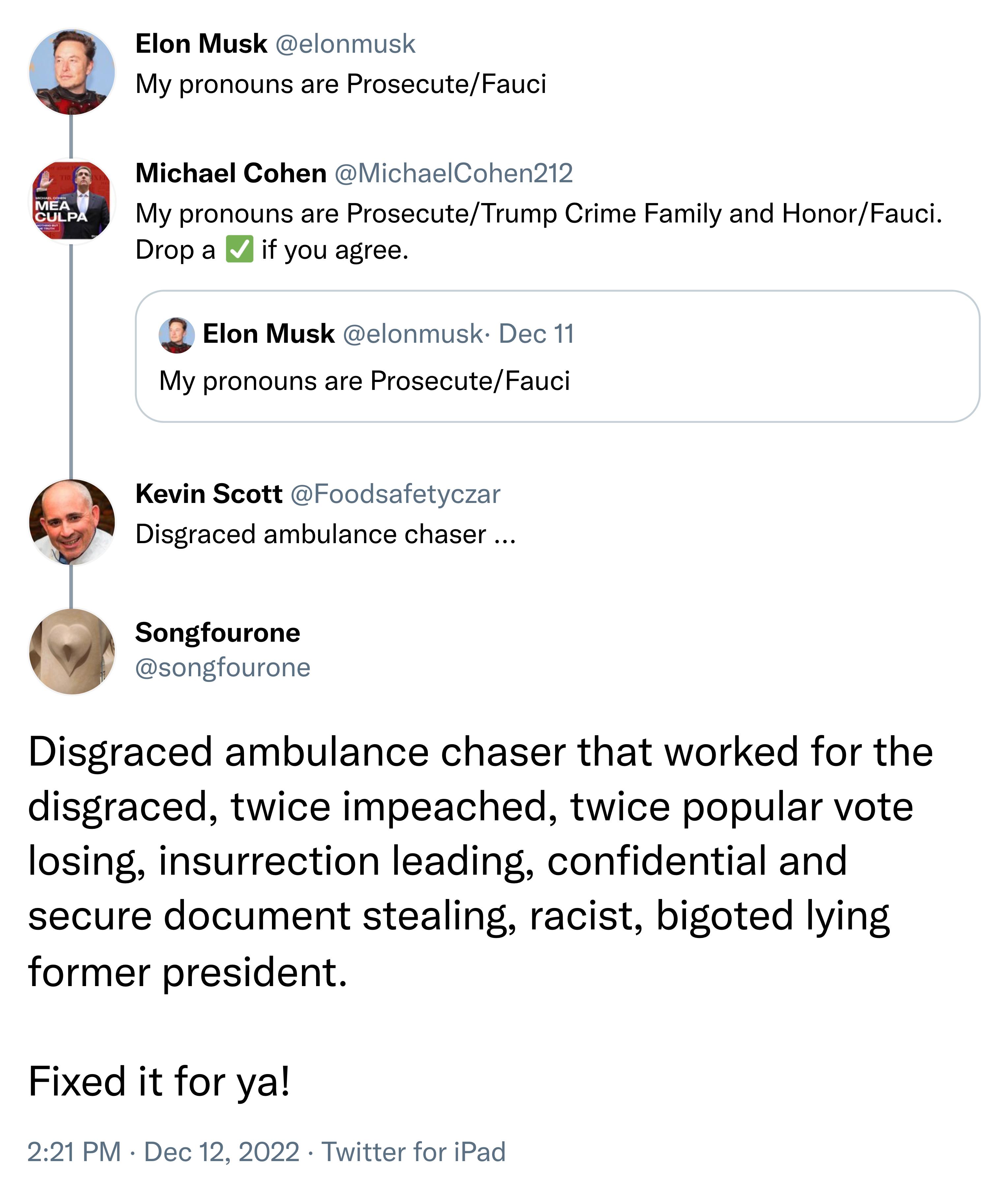 Elon Musk My pronouns are ProsecuteFauci lonmusk Michael Cohen ichaclCohen212 My pronouns are ProsecuteTrump Crime Family and HonorFauci 2 Drop a if you agree Q Elon Musk elonmusk Dec 11 My pronouns are ProsecuteFauci Kevin Scott Foodsafatyczar Disgraced ambulance chaser Songfourone songfourone Disgraced ambulance chaser that worked for the disgraced twice impeached twice popular vote losing insur