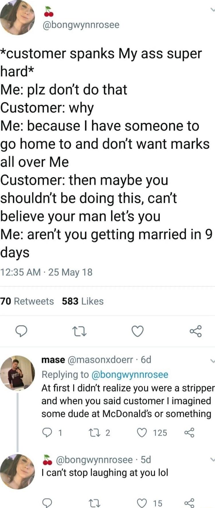 bongwynnrosee customer spanks My ass super hard Me plz dont do that Customer why Me because have someone to go home to and dont want marks all over Me Customer then maybe you shouldnt be doing this cant believe your man lets you Me arent you getting married in 9 days 1235 AM 25 May 18 70 Retweets 583 Likes Q o Q mase masonxdoerr 6d Replying to bongwynnrosee At first didnt realize you were a stripp