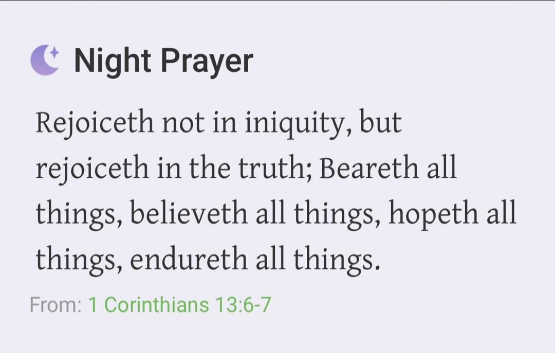 Night Prayer. Rejoiceth not in iniquity, but rejoiceth in the truth; Beareth all things, believeth all things, hopeth all things, endureth all things. From: 1 Corinthians 13:6-7