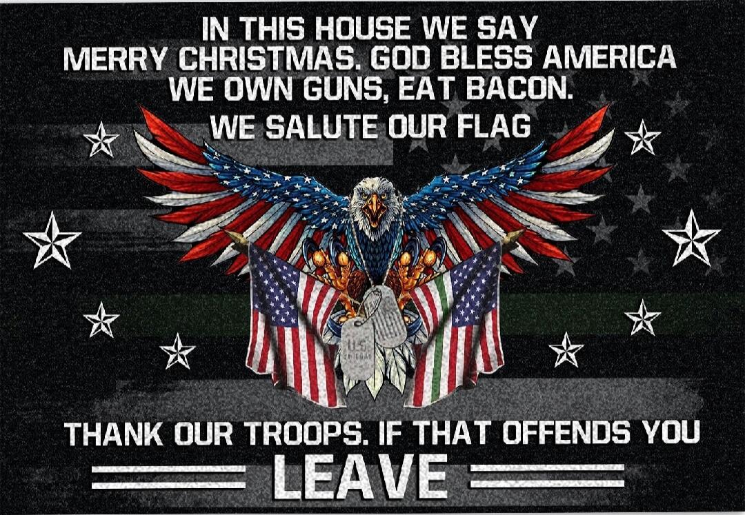 IN THIS HOUSE WE SAY MERRY CHRISTMAS. GOD BLESS AMERICA WE OWN GUNS. EAT BACON. WE SALUTE OUR FLAG THANK OUR TROOPS. IF THAT OFFENDS YOU LEAVE