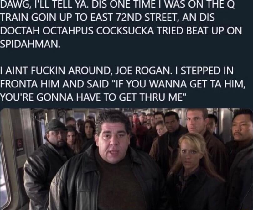 DAWG TLL TELL YA DIS ONE TIME 1 WAS ON THE Q TRAIN GOIN UP TO EAST 72ND STREET AN DIS plolarlelar XV delad Ve 7 0I TN RV Fe SPIDAHMAN AINT FUCKIN AROUND JOE ROGAN STEPPED IN FRONTA HIM AND SAID IF YOU WANNA GET TA HIM YOURE GONNA HAVE TO GET THRU ME