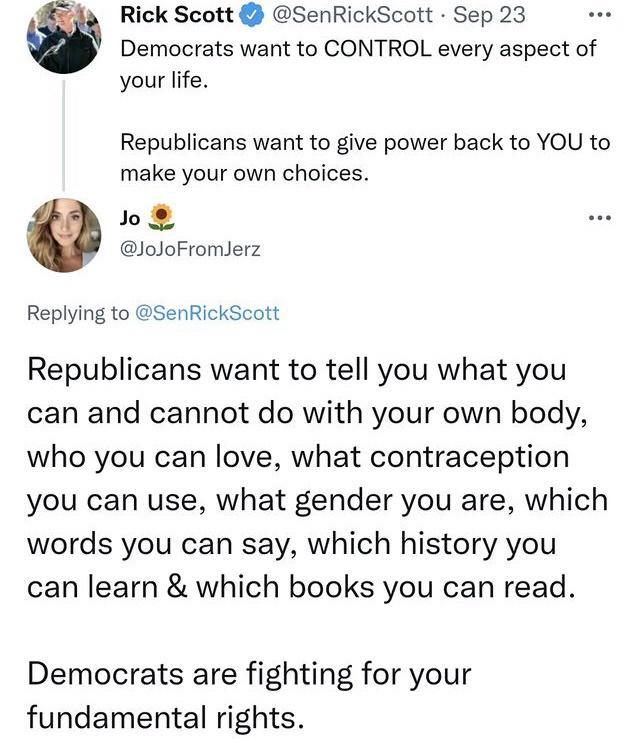 Rick Scott SenRickScott Sep 23 Democrats want to CONTROL every aspect of your life Republicans want to give power back to YOU to make your own choices o JoJoFromlerz Replying to SenRickScott Republicans want to tell you what you can and cannot do with your own body who you can love what contraception you can use what gender you are which words you can say which history you can learn which books yo