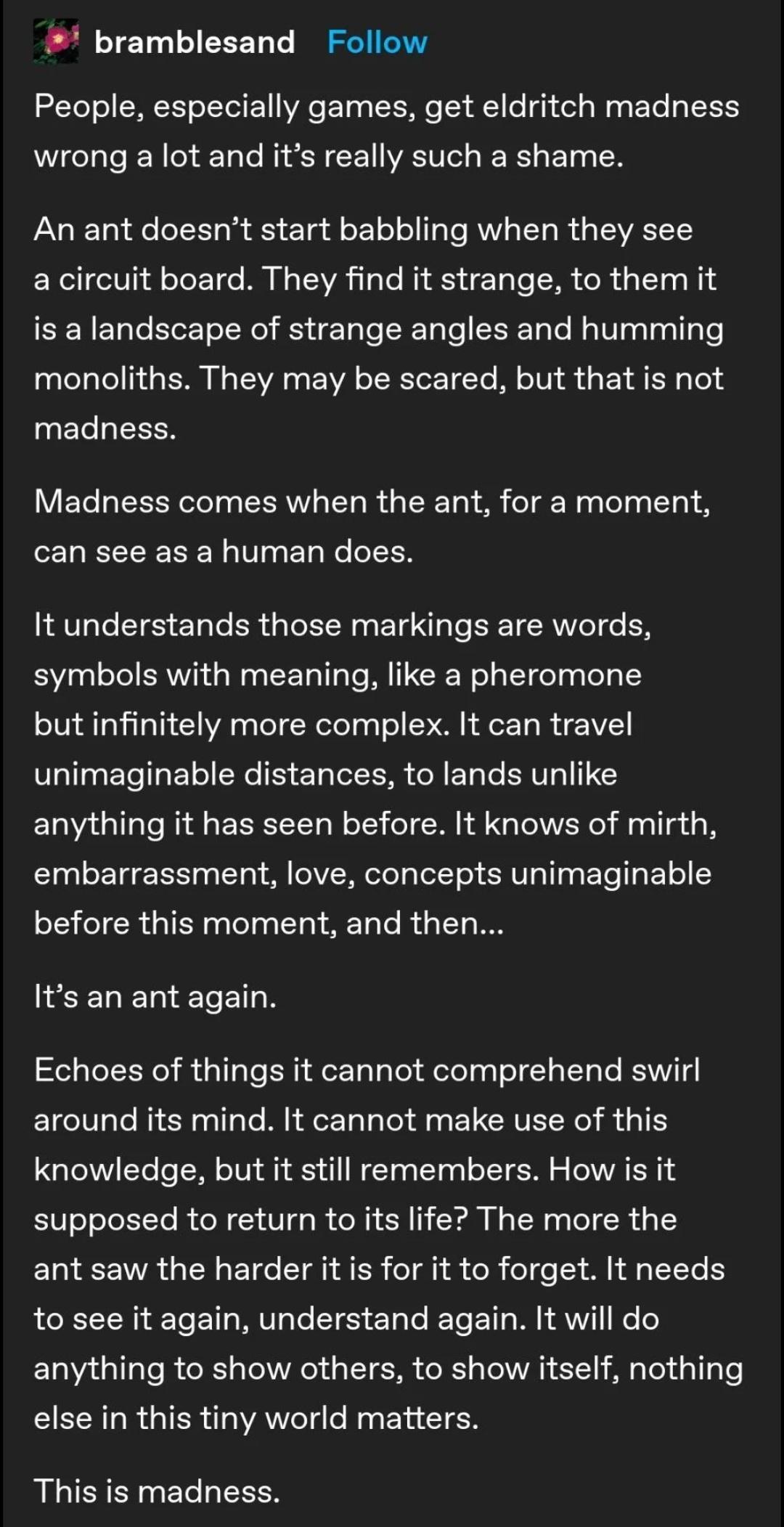 bramblesand Follow People especially games get eldritch madness wrong a lot and its really such a shame An ant doesnt start babbling when they see a circuit board They find it strange to them it is a landscape of strange angles and humming CLENGERLERNEVELEEREIC RN S GE 4L 0 4 madness Madness comes when the ant for a moment CUEECECEL VL YCCEEN It understands those markings are words symbols with me