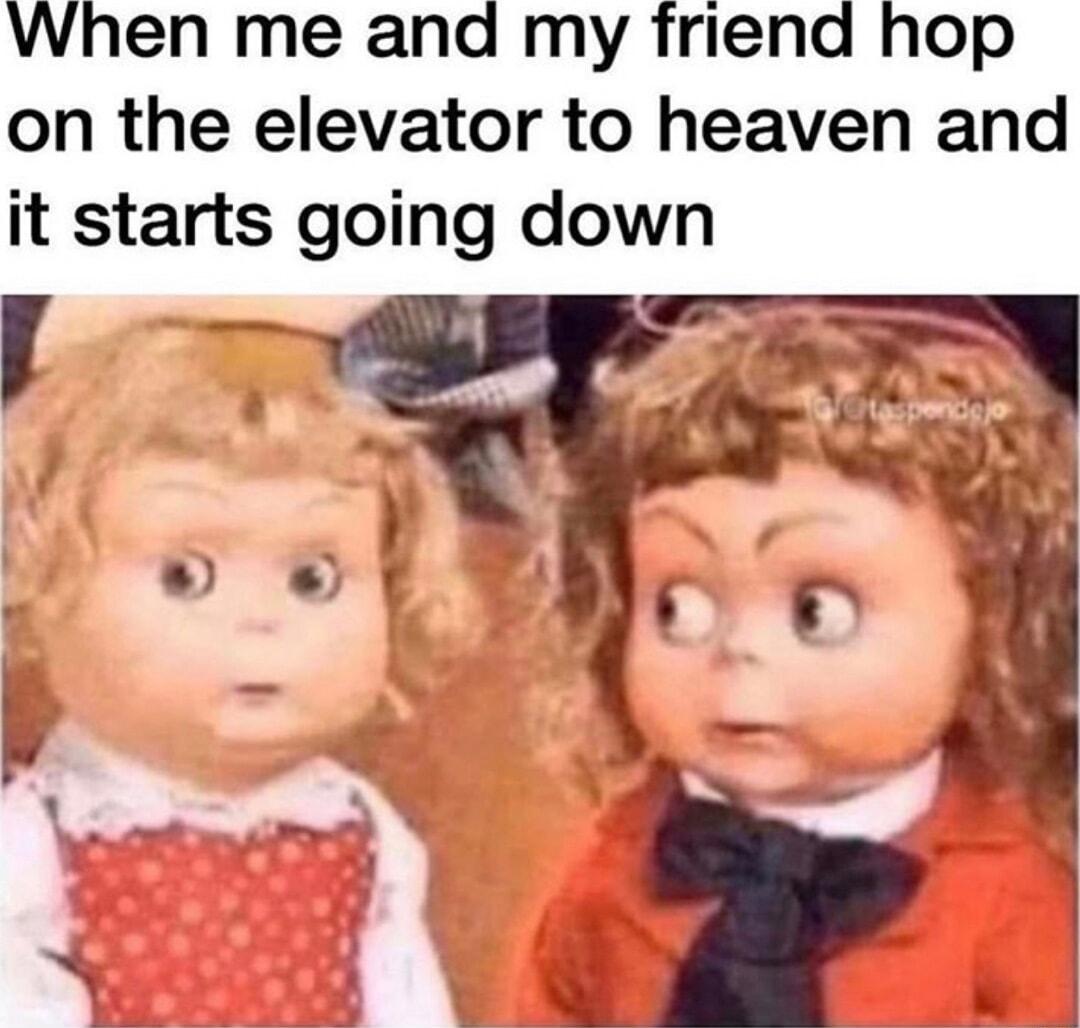 When me and my friend hop on the elevator to heaven and it starts going down P t_l AT L 1 1 s
