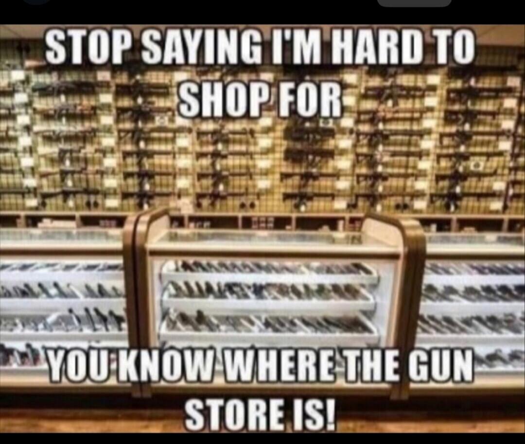 STOP SAYING I'M HARD TO SHOP FOR YOU KNOW WHERE THE GUN STORE IS!