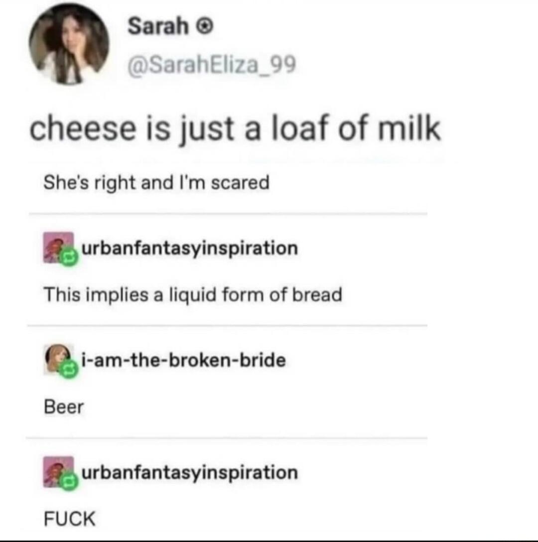 Sarah SarahEliza_99 cheese is just a loaf of milk Shes right and Im scared urblnhnulylnlplnon This implies a liquid form of bread i am the broken bride Beer urblnhnhnylnlplnon FUCK