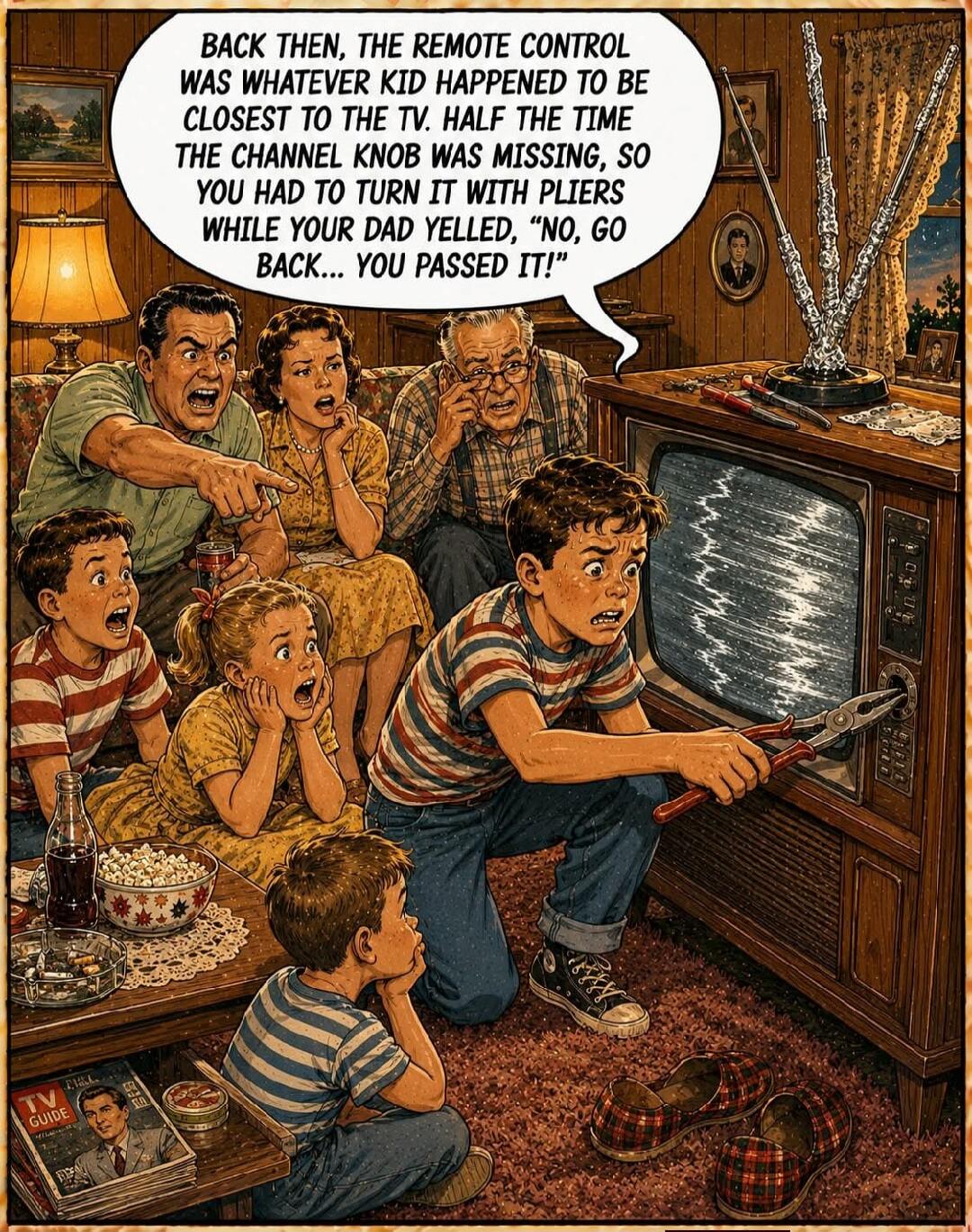 BACK THEN, THE REMOTE CONTROL WAS WHATEVER KID HAPPENED TO BE CLOSEST TO THE TV. HALF THE TIME THE CHANNEL KNOB WAS MISSING, SO YOU HAD TO TURN IT WITH PLIERS WHILE YOUR DAD YELLED, 